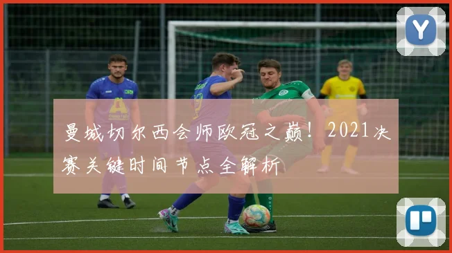 曼城切尔西会师欧冠之巅!2021决赛关键时间节点全解析