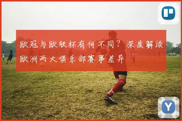 欧冠与欧联杯有何不同?深度解读欧洲两大俱乐部赛事差异