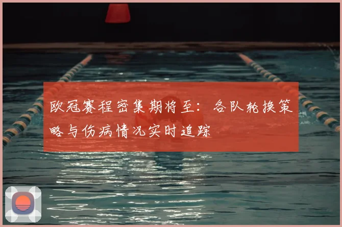 欧冠赛程密集期将至：各队轮换策略与伤病情况实时追踪