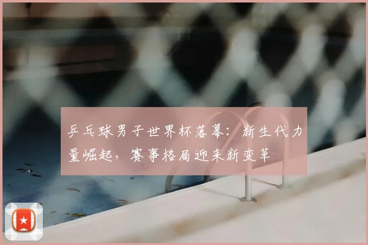 乒乓球男子世界杯落幕：新生代力量崛起，赛事格局迎来新变革