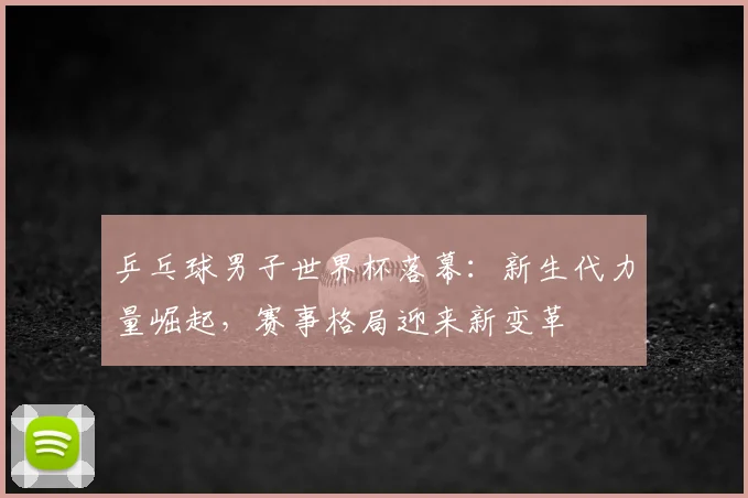 乒乓球男子世界杯落幕：新生代力量崛起，赛事格局迎来新变革