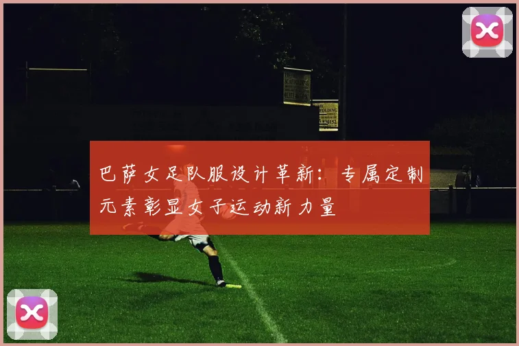 巴萨女足队服设计革新:专属定制元素彰显女子运动新力量