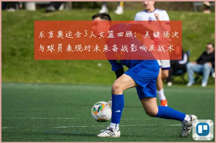 东京奥运会3人女篮回顾:关键场次与球员表现对未来备战影响及战术调整
