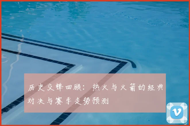 历史交锋回顾:热火与火箭的经典对决与赛季走势预测