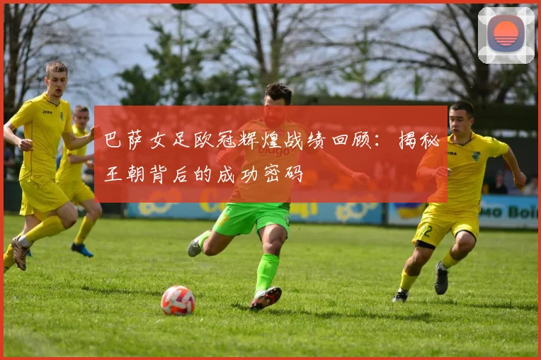 巴萨女足欧冠辉煌战绩回顾:揭秘王朝背后的成功密码