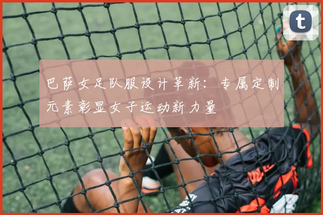 巴萨女足队服设计革新:专属定制元素彰显女子运动新力量