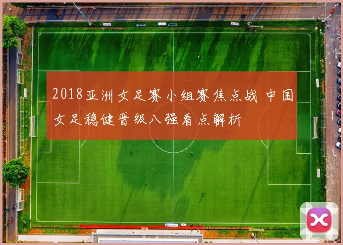 2018亚洲女足赛小组赛焦点战 中国女足稳健晋级八强看点解析