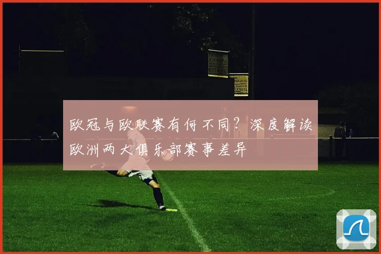 欧冠与欧联赛有何不同?深度解读欧洲两大俱乐部赛事差异