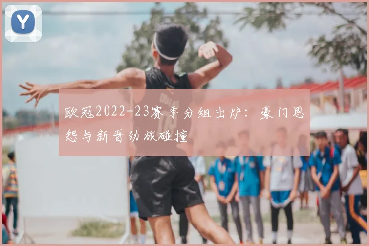 欧冠2022-23赛季分组出炉：豪门恩怨与新晋劲旅碰撞