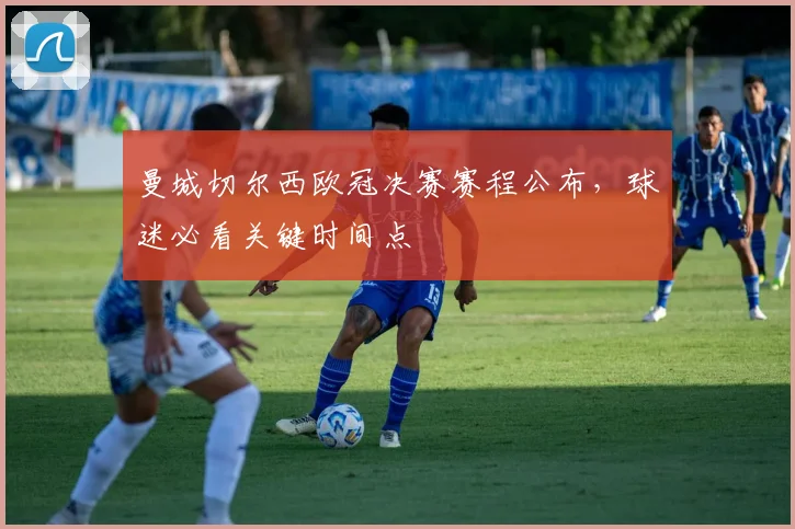 曼城切尔西欧冠决赛赛程公布,球迷必看关键时间点