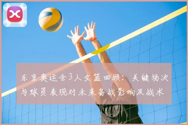 东京奥运会3人女篮回顾:关键场次与球员表现对未来备战影响及战术调整
