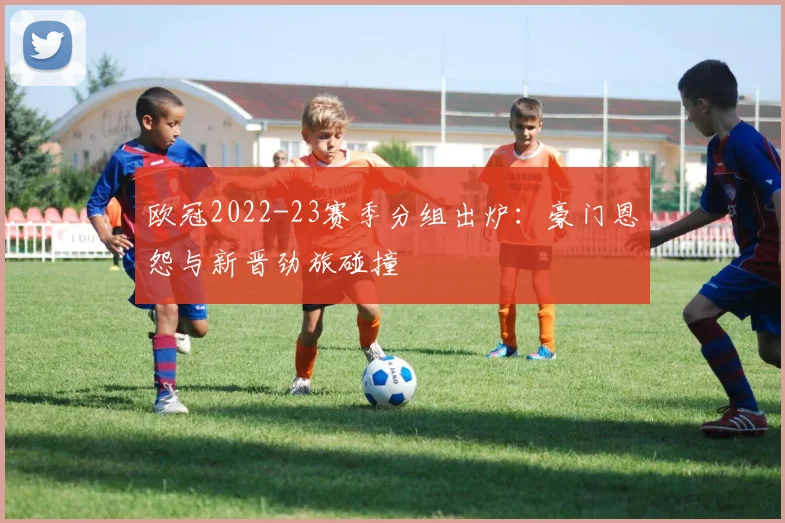 欧冠2022-23赛季分组出炉：豪门恩怨与新晋劲旅碰撞