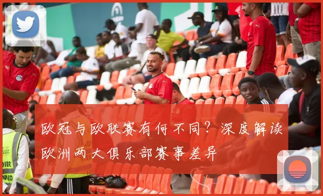 欧冠与欧联赛有何不同？深度解读欧洲两大俱乐部赛事差异